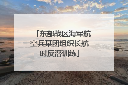东部战区海军航空兵某团组织长航时反潜训练
