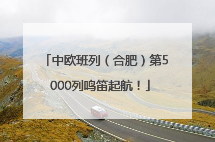 中欧班列（合肥）第5000列鸣笛起航！