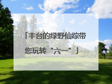 丰台的绿野仙踪带您玩转“六一”
