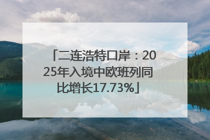 二连浩特口岸：2025年入境中欧班列同比增长17.73%