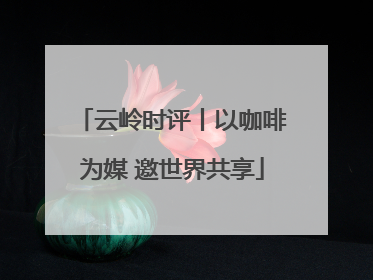 云岭时评丨以咖啡为媒 邀世界共享