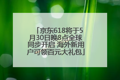 京东618将于5月30日晚8点全球同步开启 海外新用户可领百元大礼包