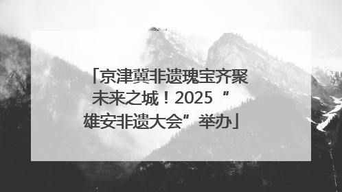 京津冀非遗瑰宝齐聚未来之城！2025“雄安非遗大会”举办