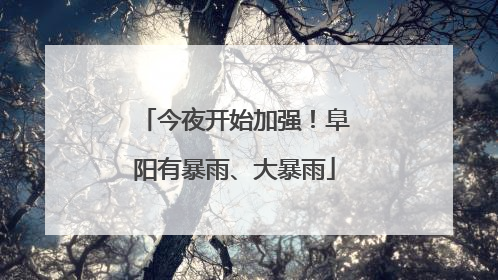 今夜开始加强！阜阳有暴雨、大暴雨