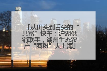 从田头到舌尖的“共富”快车：沪湖供销联手，湖州生态农产“圈粉”大上海