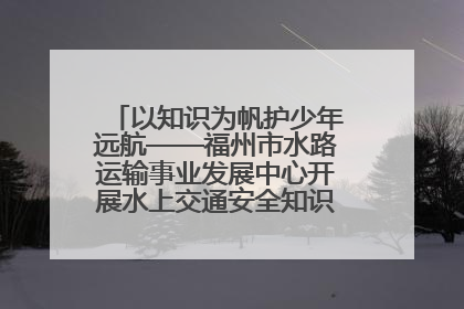 以知识为帆护少年远航——福州市水路运输事业发展中心开展水上交通安全知识进校园活动