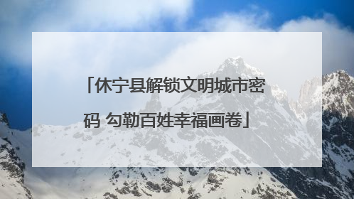 休宁县解锁文明城市密码 勾勒百姓幸福画卷
