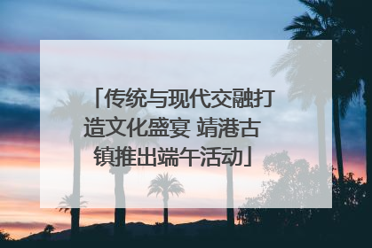 传统与现代交融打造文化盛宴 靖港古镇推出端午活动