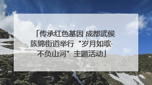 传承红色基因 成都武侯簇锦街道举行“岁月如歌·不负山河”主题活动