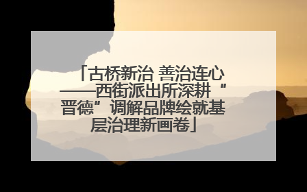 古桥新治 善治连心——西街派出所深耕“晋德”调解品牌绘就基层治理新画卷