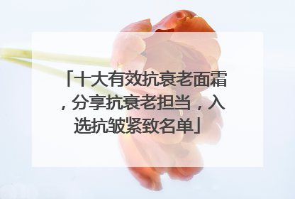 十大有效抗衰老面霜，分享抗衰老担当，入选抗皱紧致名单