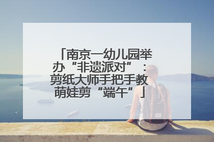 南京一幼儿园举办“非遗派对”：剪纸大师手把手教萌娃剪“端午”