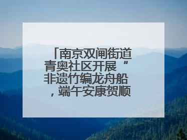 南京双闸街道青奥社区开展“非遗竹编龙舟船，端午安康贺顺遂”主题活动