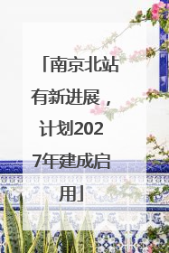 南京北站有新进展，计划2027年建成启用