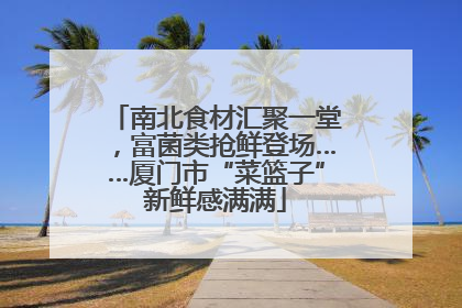 南北食材汇聚一堂，富菌类抢鲜登场……厦门市“菜篮子”新鲜感满满