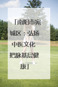 南阳市宛城区：弘扬中医文化 把脉基层健康