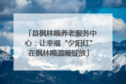 县枫林晚养老服务中心：让幸福“夕阳红”在枫林晚温暖绽放