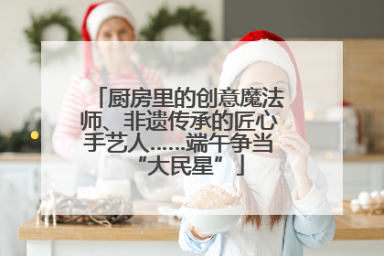 厨房里的创意魔法师、非遗传承的匠心手艺人……端午争当“大民星”