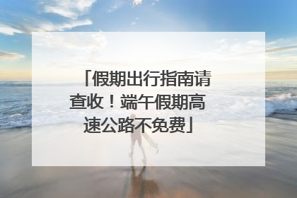 假期出行指南请查收！端午假期高速公路不免费