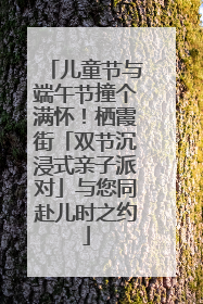 儿童节与端午节撞个满怀！栖霞街「双节沉浸式亲子派对」与您同赴儿时之约