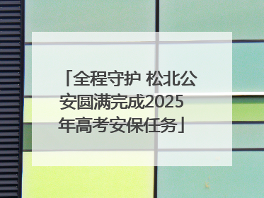 全程守护 松北公安圆满完成2025年高考安保任务
