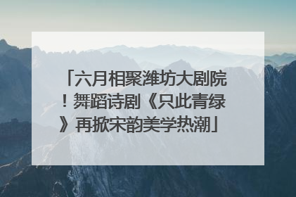 六月相聚潍坊大剧院！舞蹈诗剧《只此青绿》再掀宋韵美学热潮