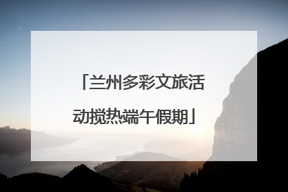兰州多彩文旅活动搅热端午假期