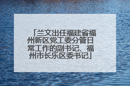 兰文出任福建省福州新区党工委分管日常工作的副书记、福州市长乐区委书记