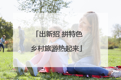 出新招 拼特色 乡村旅游热起来