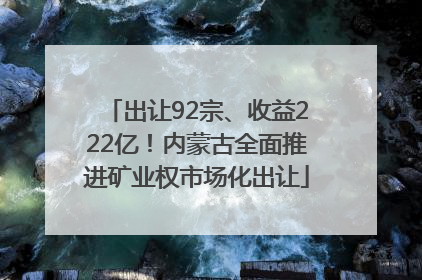 出让92宗、收益222亿！内蒙古全面推进矿业权市场化出让