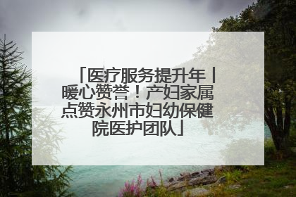 医疗服务提升年丨暖心赞誉！产妇家属点赞永州市妇幼保健院医护团队