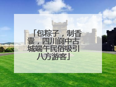 包粽子，制香囊，四川阆中古城端午民俗吸引八方游客