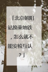 北京朝阳站换乘地铁，怎么就不能安检互认？