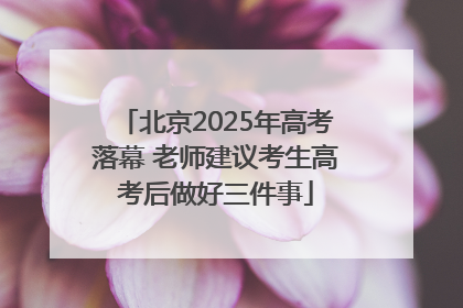 北京2025年高考落幕 老师建议考生高考后做好三件事