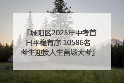 城阳区2025年中考首日平稳有序 10586名考生迎接人生首场大考