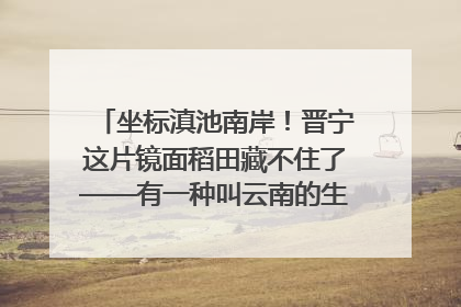 坐标滇池南岸！晋宁这片镜面稻田藏不住了——有一种叫云南的生活之365天