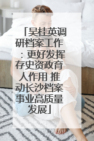吴桂英调研档案工作：更好发挥存史资政育人作用 推动长沙档案事业高质量发展