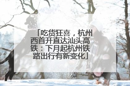 吃货狂喜，杭州西首开直达汕头高铁：下月起杭州铁路出行有新变化