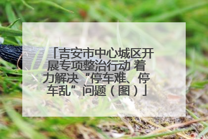 吉安市中心城区开展专项整治行动 着力解决“停车难、停车乱”问题（图）