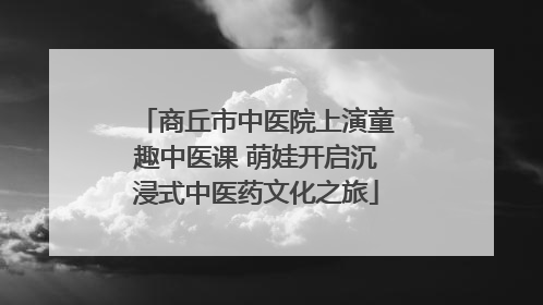 商丘市中医院上演童趣中医课 萌娃开启沉浸式中医药文化之旅