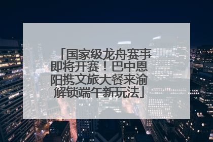 国家级龙舟赛事即将开赛！巴中恩阳携文旅大餐来渝解锁端午新玩法