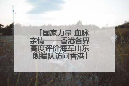 国家力量 血脉亲情——香港各界高度评价海军山东舰编队访问香港