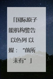 国际原子能机构警告以色列 以媒：“前所未有”
