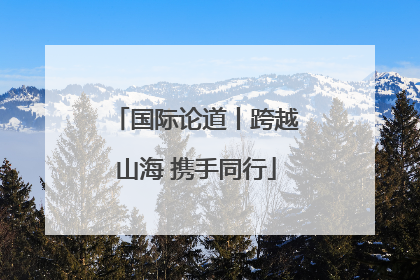 国际论道丨跨越山海 携手同行