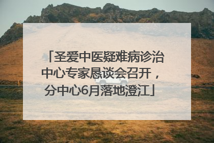 圣爱中医疑难病诊治中心专家恳谈会召开，分中心6月落地澄江