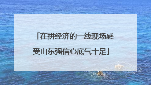 在拼经济的一线现场感受山东强信心底气十足