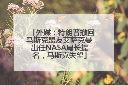 外媒：特朗普撤回马斯克盟友艾萨克曼出任NASA局长提名，马斯克失望