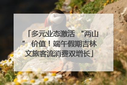 多元业态激活 “两山” 价值！端午假期吉林文旅客流消费双增长