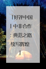 好评中国丨中非合作：典范之路 续写辉煌