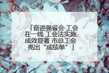 奋进强省会·工会在一线 工会法实施成效显著 市总工会亮出“成绩单”